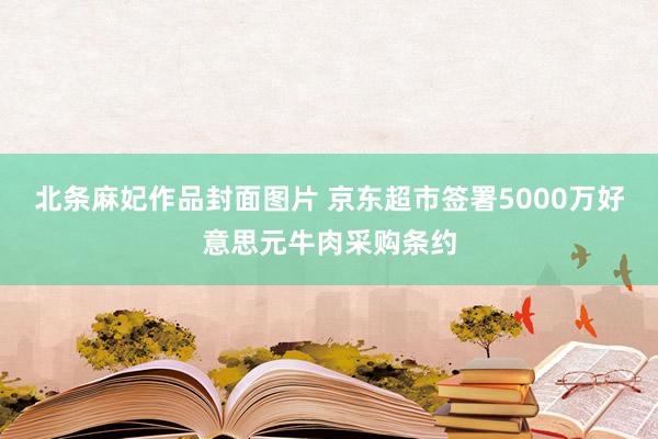 北条麻妃作品封面图片 京东超市签署5000万好意思元牛肉采购条约