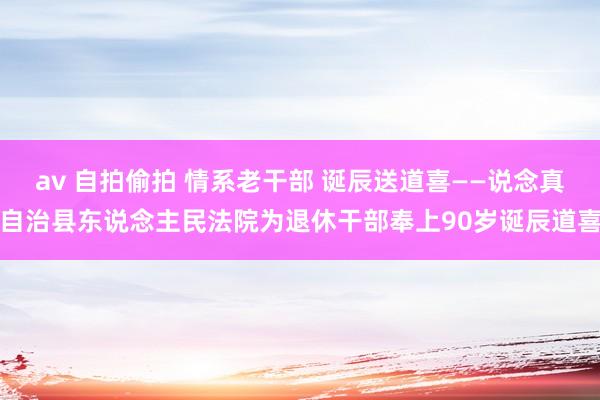 av 自拍偷拍 情系老干部 诞辰送道喜——说念真自治县东说念主民法院为退休干部奉上90岁诞辰道喜