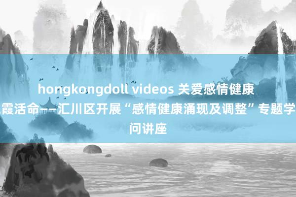 hongkongdoll videos 关爱感情健康 笑迎晚霞活命——汇川区开展“感情健康涌现及调整”专题学问讲座