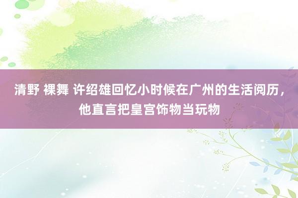 清野 裸舞 许绍雄回忆小时候在广州的生活阅历，他直言把皇宫饰物当玩物