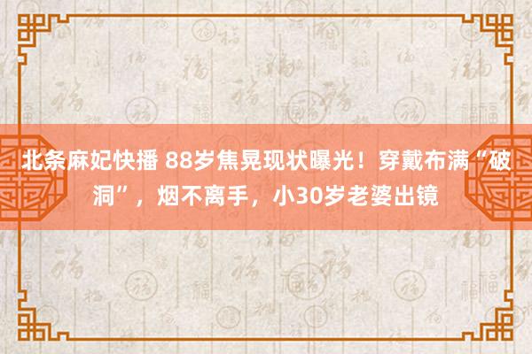 北条麻妃快播 88岁焦晃现状曝光！穿戴布满“破洞”，烟不离手，小30岁老婆出镜