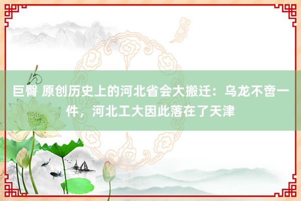 巨臀 原创历史上的河北省会大搬迁：乌龙不啻一件，河北工大因此落在了天津