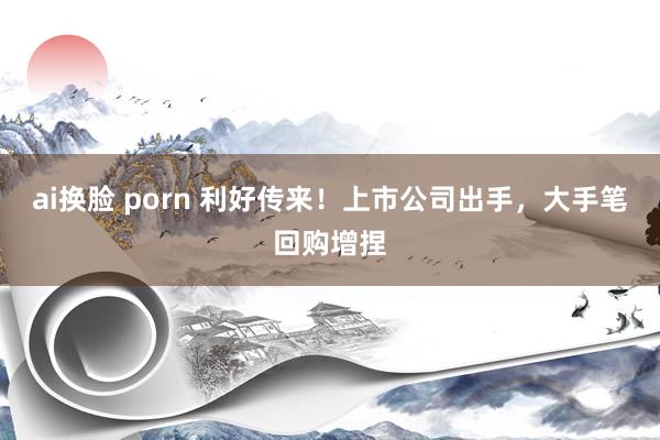 ai换脸 porn 利好传来！上市公司出手，大手笔回购增捏