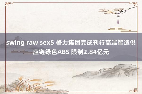 swing raw sex5 格力集团完成刊行高端智造供应链绿色ABS 限制2.84亿元