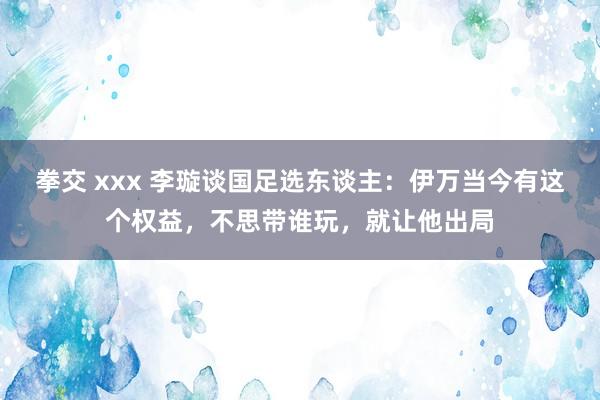 拳交 xxx 李璇谈国足选东谈主：伊万当今有这个权益，不思带谁玩，就让他出局