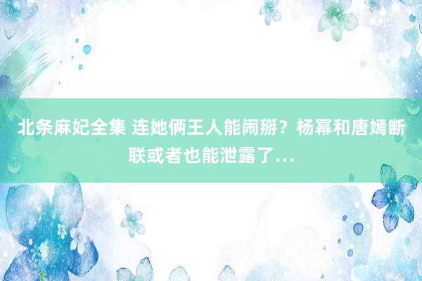 北条麻妃全集 连她俩王人能闹掰？杨幂和唐嫣断联或者也能泄露了…