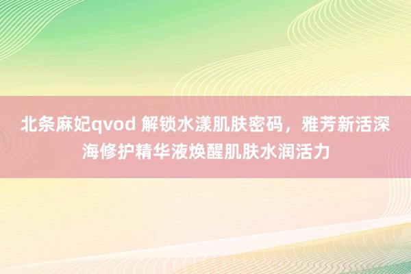 北条麻妃qvod 解锁水漾肌肤密码，雅芳新活深海修护精华液焕醒肌肤水润活力