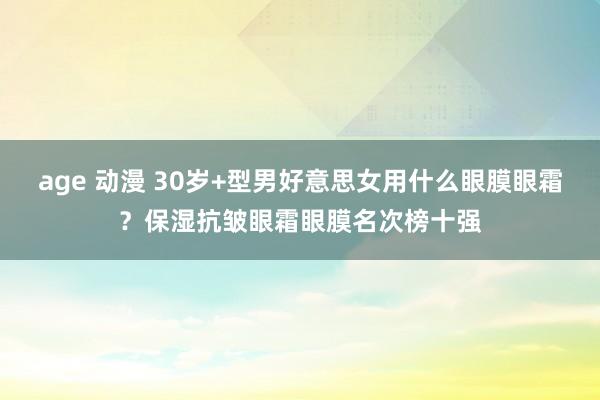 age 动漫 30岁+型男好意思女用什么眼膜眼霜？保湿抗皱眼霜眼膜名次榜十强