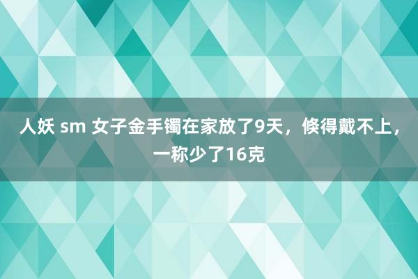 人妖 sm 女子金手镯在家放了9天，倏得戴不上，一称少了16克