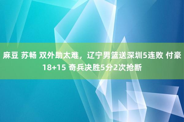 麻豆 苏畅 双外助太难，辽宁男篮送深圳5连败 付豪18+15 奇兵决胜5分2次抢断