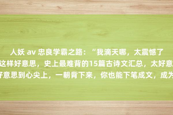 人妖 av 忠良学霸之路：“我滴天哪，太震憾了！”正本中国谈话也不错这样好意思，史上最难背的15篇古诗文汇总，太好意思了，竹苞松茂，好意思到心尖上，一朝背下来，你也能下笔成文，成为才子才女！绝不夸张地说，史上最难背的1...