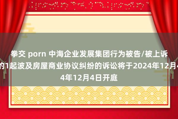 拳交 porn 中海企业发展集团行为被告/被上诉东谈主的1起波及房屋商业协议纠纷的诉讼将于2024年12月4日开庭