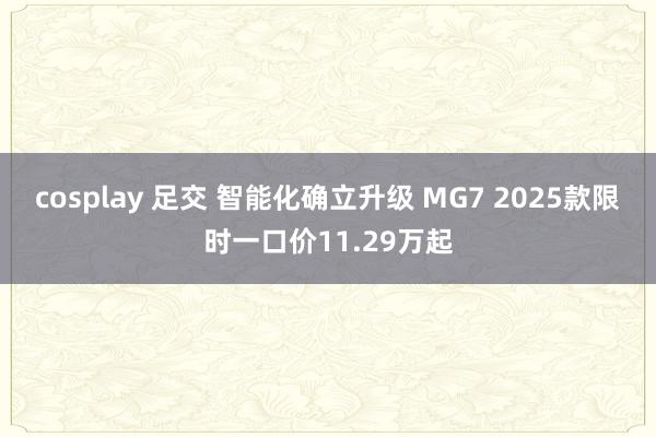 cosplay 足交 智能化确立升级 MG7 2025款限时一口价11.29万起