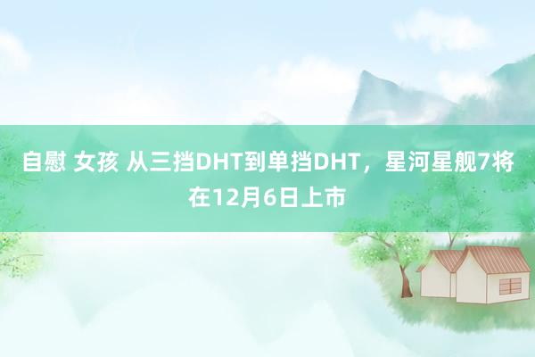 自慰 女孩 从三挡DHT到单挡DHT，星河星舰7将在12月6日上市