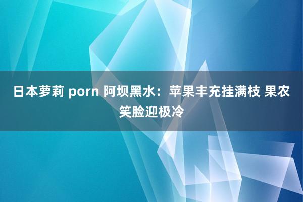 日本萝莉 porn 阿坝黑水：苹果丰充挂满枝 果农笑脸迎极冷