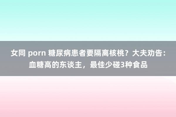 女同 porn 糖尿病患者要隔离核桃？大夫劝告：血糖高的东谈主，最佳少碰3种食品