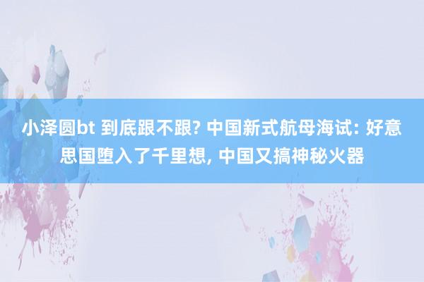 小泽圆bt 到底跟不跟? 中国新式航母海试: 好意思国堕入了千里想, 中国又搞神秘火器