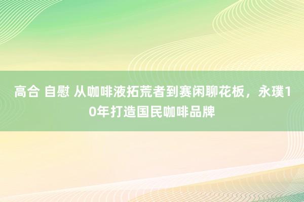 高合 自慰 从咖啡液拓荒者到赛闲聊花板，永璞10年打造国民咖啡品牌