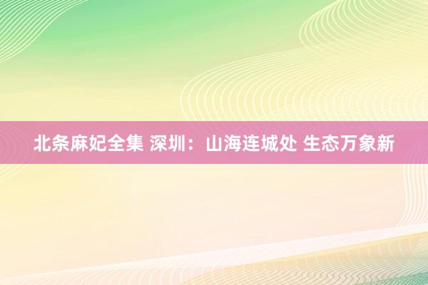 北条麻妃全集 深圳：山海连城处 生态万象新