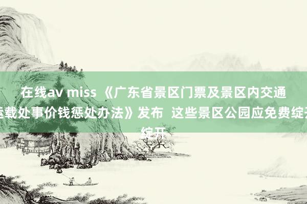 在线av miss 《广东省景区门票及景区内交通运载处事价钱惩处办法》发布  这些景区公园应免费绽开