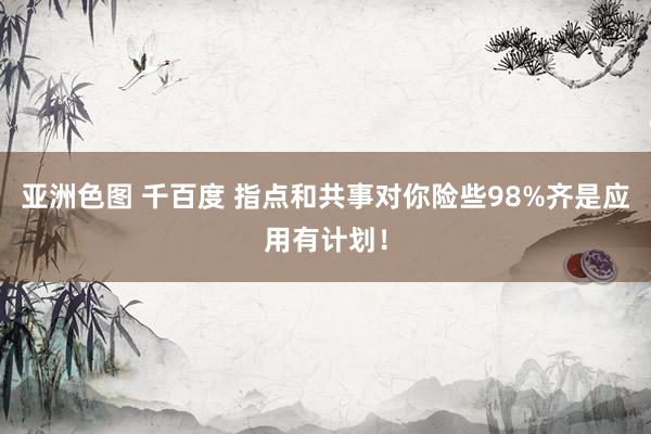 亚洲色图 千百度 指点和共事对你险些98%齐是应用有计划！