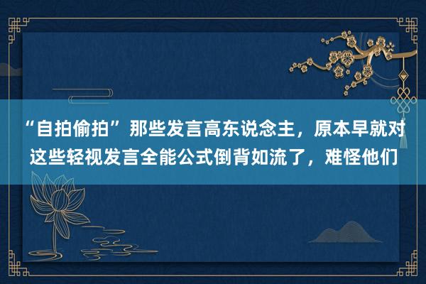 “自拍偷拍” 那些发言高东说念主，原本早就对这些轻视发言全能公式倒背如流了，难怪他们