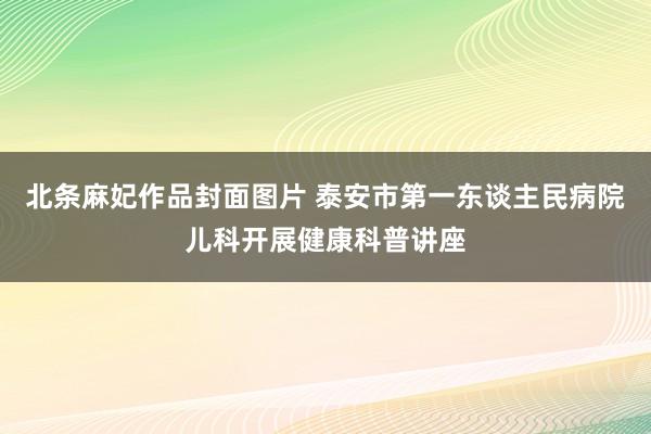 北条麻妃作品封面图片 泰安市第一东谈主民病院儿科开展健康科普讲座