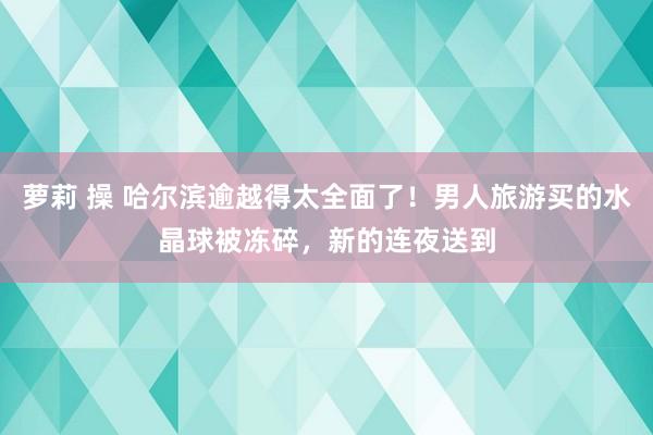 萝莉 操 哈尔滨逾越得太全面了！男人旅游买的水晶球被冻碎，新的连夜送到