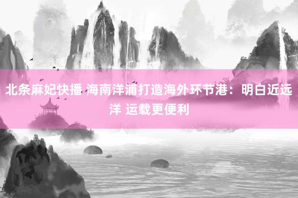 北条麻妃快播 海南洋浦打造海外环节港：明白近远洋 运载更便利