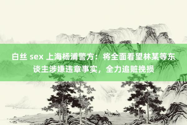 白丝 sex 上海杨浦警方：将全面看望林某等东谈主涉嫌违章事实，全力追赃挽损