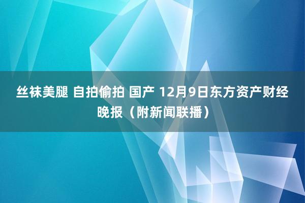 丝袜美腿 自拍偷拍 国产 12月9日东方资产财经晚报（附新闻联播）