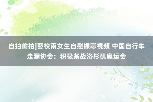 自拍偷拍]藝校兩女生自慰裸聊視頻 中国自行车走漏协会：积极备战洛杉矶奥运会