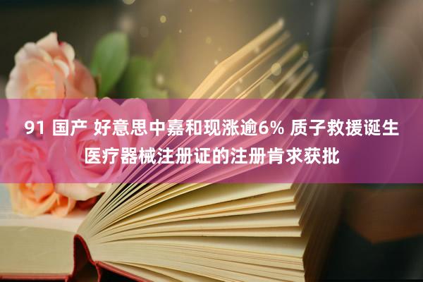 91 国产 好意思中嘉和现涨逾6% 质子救援诞生医疗器械注册证的注册肯求获批