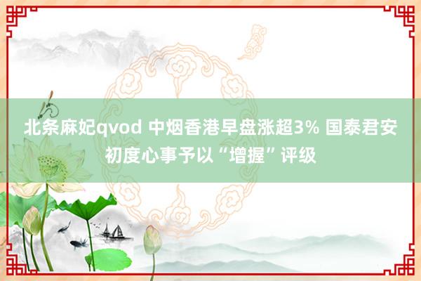 北条麻妃qvod 中烟香港早盘涨超3% 国泰君安初度心事予以“增握”评级