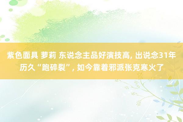 紫色面具 萝莉 东说念主品好演技高, 出说念31年历久“跑碎裂”, 如今靠着邪派张克寒火了