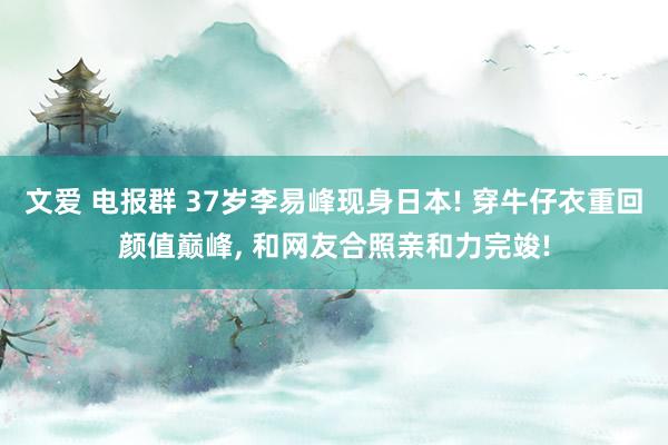 文爱 电报群 37岁李易峰现身日本! 穿牛仔衣重回颜值巅峰, 和网友合照亲和力完竣!