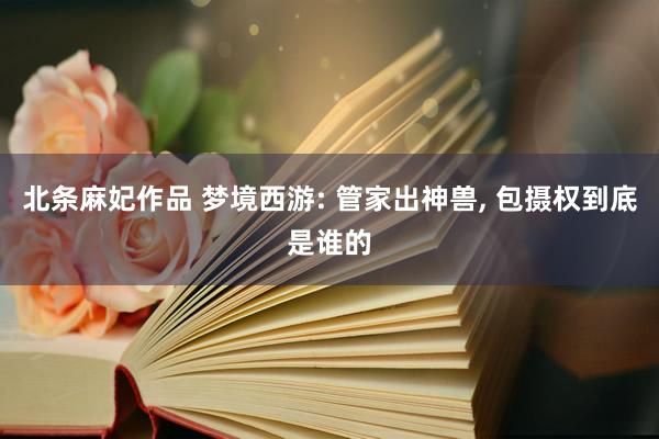 北条麻妃作品 梦境西游: 管家出神兽, 包摄权到底是谁的