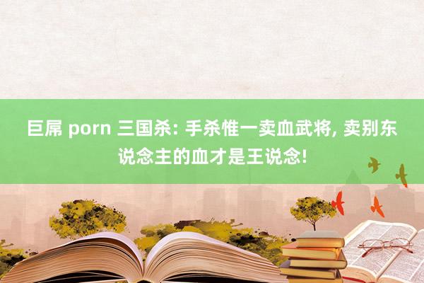 巨屌 porn 三国杀: 手杀惟一卖血武将, 卖别东说念主的血才是王说念!