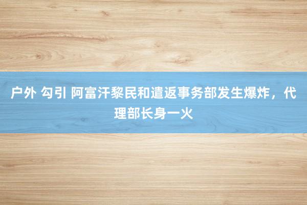 户外 勾引 阿富汗黎民和遣返事务部发生爆炸，代理部长身一火