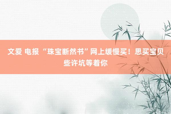 文爱 电报 “珠宝断然书”网上缓慢买！思买宝贝些许坑等着你