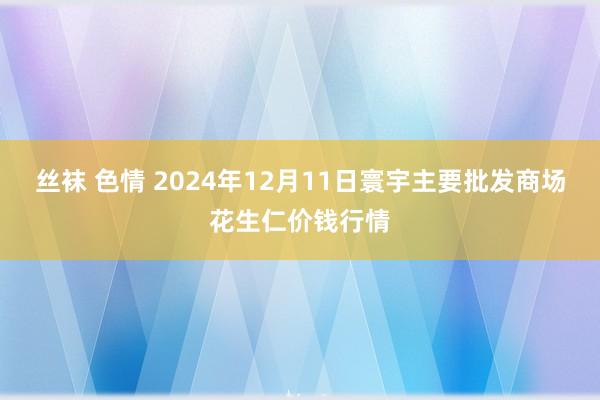 丝袜 色情 2024年12月11日寰宇主要批发商场花生仁价钱行情