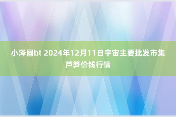 小泽圆bt 2024年12月11日宇宙主要批发市集芦笋价钱行情