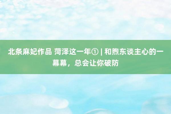 北条麻妃作品 菏泽这一年① | 和煦东谈主心的一幕幕，总会让你破防