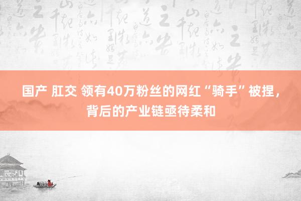 国产 肛交 领有40万粉丝的网红“骑手”被捏，背后的产业链亟待柔和