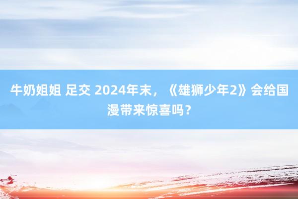 牛奶姐姐 足交 2024年末，《雄狮少年2》会给国漫带来惊喜吗？