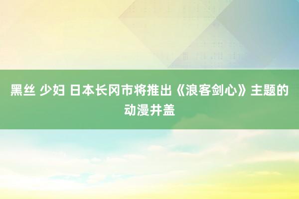 黑丝 少妇 日本长冈市将推出《浪客剑心》主题的动漫井盖