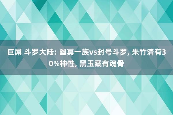 巨屌 斗罗大陆: 幽冥一族vs封号斗罗, 朱竹清有30%神性, 黑玉藏有魂骨