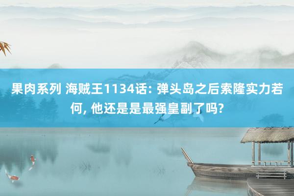 果肉系列 海贼王1134话: 弹头岛之后索隆实力若何, 他还是是最强皇副了吗?