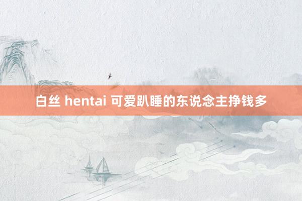 白丝 hentai 可爱趴睡的东说念主挣钱多