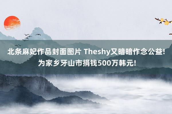 北条麻妃作品封面图片 Theshy又暗暗作念公益! 为家乡牙山市捐钱500万韩元!